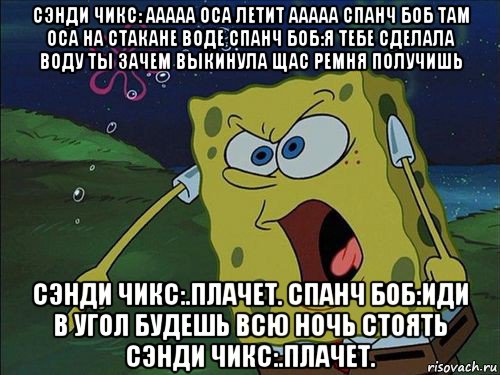 сэнди чикс: ааааа оса летит ааааа спанч боб там оса на стакане воде спанч боб:я тебе сделала воду ты зачем выкинула щас ремня получишь сэнди чикс:.плачет. спанч боб:иди в угол будешь всю ночь стоять сэнди чикс:.плачет.