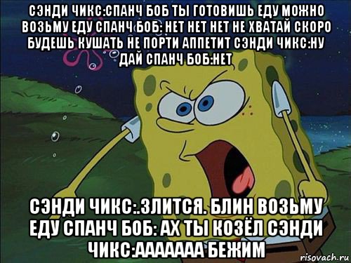 сэнди чикс:спанч боб ты готовишь еду можно возьму еду спанч боб: нет нет нет не хватай скоро будешь кушать не порти аппетит сэнди чикс:ну дай спанч боб:нет сэнди чикс:.злится. блин возьму еду спанч боб: ах ты козёл сэнди чикс:ааааааа бежим