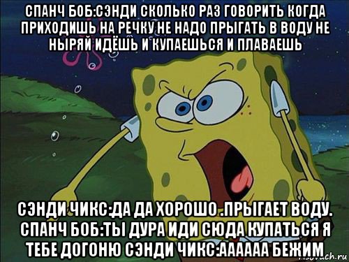 спанч боб:сэнди сколько раз говорить когда приходишь на речку не надо прыгать в воду не ныряй идёшь и купаешься и плаваешь сэнди чикс:да да хорошо .прыгает воду. спанч боб:ты дура иди сюда купаться я тебе догоню сэнди чикс:аааааа бежим