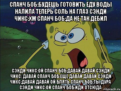 спанч боб:будешь готовить еду воды налила теперь соль на глаз сэнди чикс:хм спанч боб:да не так дебил сэнди чикс:ой спанч боб:давай давай сэнди чикс: давай спанч боб:ещё давай давай сэнди чикс:давай давай ой блять спанч боб:ты дура сэнди чикс:ой спанч боб:иди отсюда