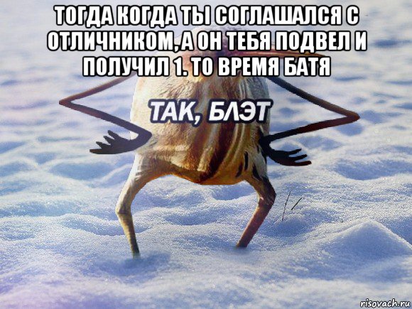 тогда когда ты соглашался с отличником, а он тебя подвел и получил 1. то время батя 