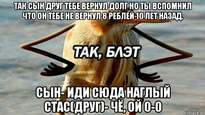 так сын друг тебе вернул долг но ты вспомнил что он тебе не вернул 8 реблей 10 лет назад. сын- иди сюда наглый стас(друг)- чё, ой 0-0, Мем  Так блэт