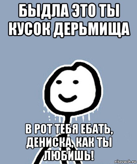 быдла это ты кусок дерьмища в рот тебя ебать, дениска, как ты любишь!