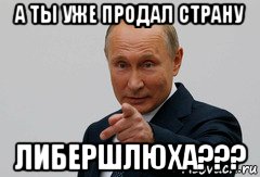 а ты уже продал страну либершлюха???