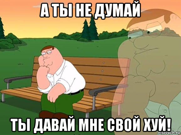 а ты не думай ты давай мне свой хуй!