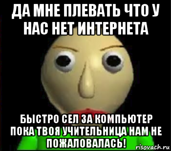 да мне плевать что у нас нет интернета быстро сел за компьютер пока твоя учительница нам не пожаловалась!, Мем Злой Балди