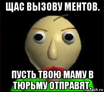 щас вызову ментов. пусть твою маму в тюрьму отправят.