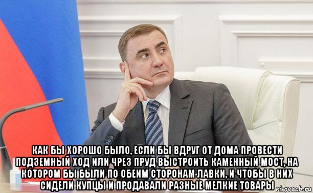  как бы хорошо было, если бы вдруг от дома провести подземный ход или чрез пруд выстроить каменный мост, на котором бы были по обеим сторонам лавки, и чтобы в них сидели купцы и продавали разные мелкие товары, Мем Дюмин