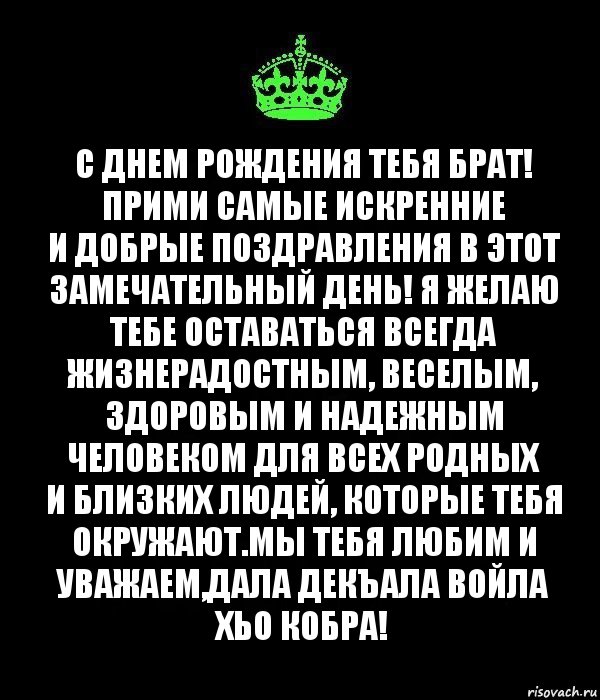 С днем рождения тебя Брат!
Прими самые искренние и добрые поздравления в этот замечательный день! Я желаю тебе оставаться всегда жизнерадостным, веселым, здоровым и надежным человеком для всех родных и близких людей, которые тебя окружают.Мы тебя любим и уважаем,Дала декъала войла хьо КОБРА!, Комикс Keep Calm черный