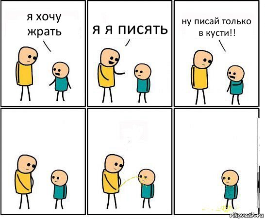 я хочу жрать я я писять ну писай только в кусти!!