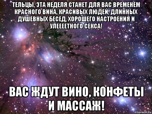 тельцы, эта неделя станет для вас временем красного вина, красивых людей, длинных душевных бесед, хорошего настроения и улеееетного секса! вас ждут вино, конфеты и массаж!