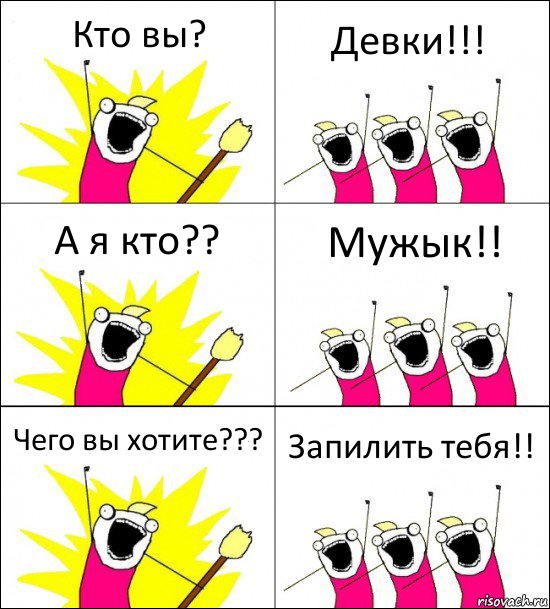 Кто вы? Девки!!! А я кто?? Мужык!! Чего вы хотите??? Запилить тебя!!