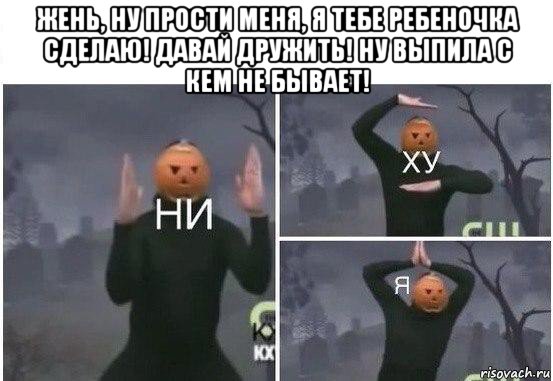 жень, ну прости меня, я тебе ребеночка сделаю! давай дружить! ну выпила с кем не бывает! , Мем  Ни ху Я