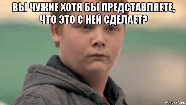 вы чужие хотя бы представляете, что это с ней сделает? , Мем    нифигасе