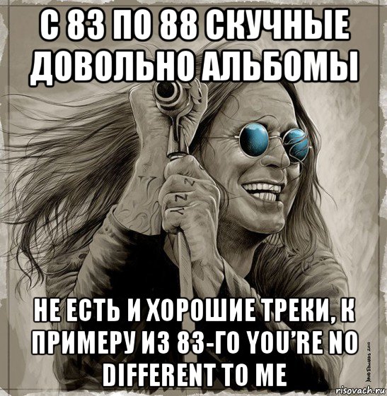 с 83 по 88 скучные довольно альбомы не есть и хорошие треки, к примеру из 83-го you’re no different to me, Мем Ozzy