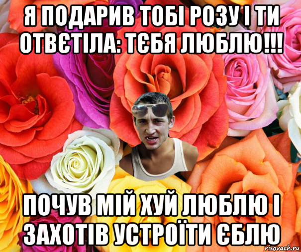 я подарив тобі розу і ти отвєтіла: тєбя люблю!!! почув мій хуй люблю і захотів устроїти єблю