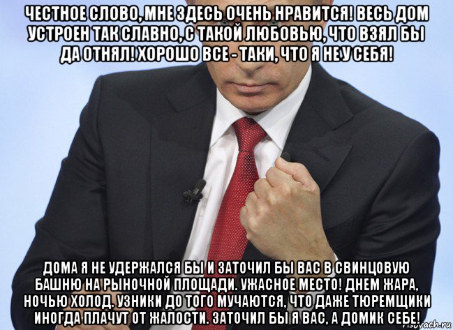 честное слово, мне здесь очень нравится! весь дом устроен так славно, с такой любовью, что взял бы да отнял! хорошо все - таки, что я не у себя! дома я не удержался бы и заточил бы вас в свинцовую башню на рыночной площади. ужасное место! днем жара, ночью холод. узники до того мучаются, что даже тюремщики иногда плачут от жалости. заточил бы я вас, а домик себе!, Мем Путин показывает кулак