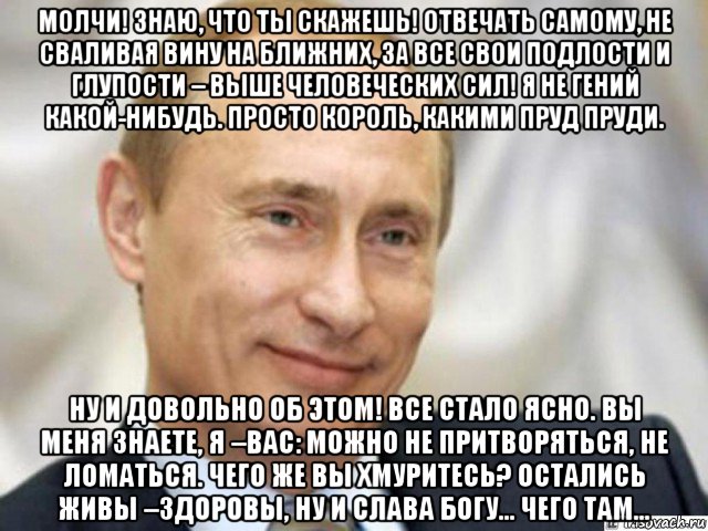 молчи! знаю, что ты скажешь! отвечать самому, не сваливая вину на ближних, за все свои подлости и глупости – выше человеческих сил! я не гений какой-нибудь. просто король, какими пруд пруди. ну и довольно об этом! все стало ясно. вы меня знаете, я –вас: можно не притворяться, не ломаться. чего же вы хмуритесь? остались живы –здоровы, ну и слава богу… чего там…