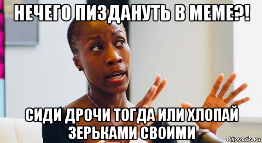 нечего пиздануть в меме?! сиди дрочи тогда или хлопай зерьками своими