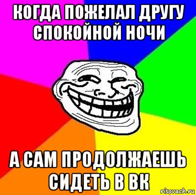 когда пожелал другу спокойной ночи а сам продолжаешь сидеть в вк