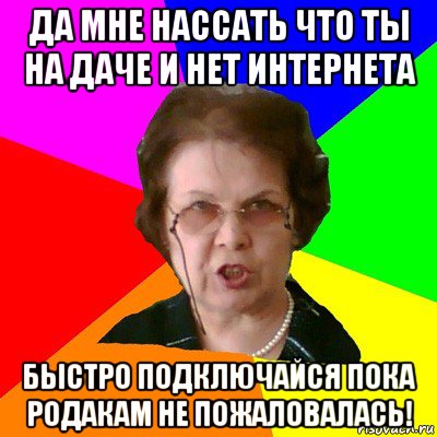 да мне нассать что ты на даче и нет интернета быстро подключайся пока родакам не пожаловалась!