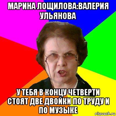 марина лощилова:валерия ульянова у тебя в концу четверти стоят две двойки по труду и по музыке