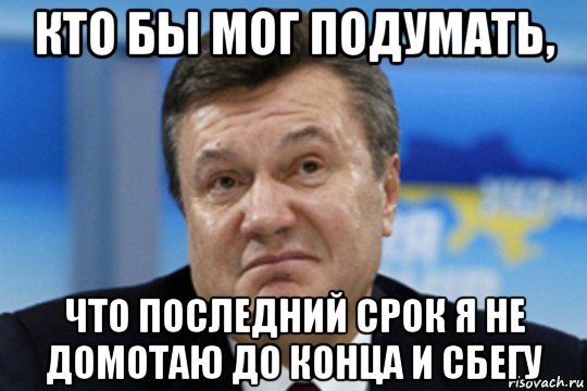 кто бы мог подумать, что последний срок я не домотаю до конца и сбегу, Мем Янукович