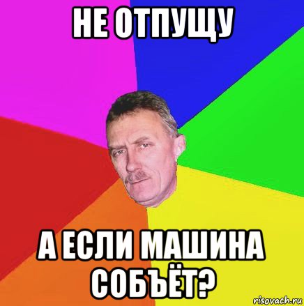 не отпущу а если машина собъёт?