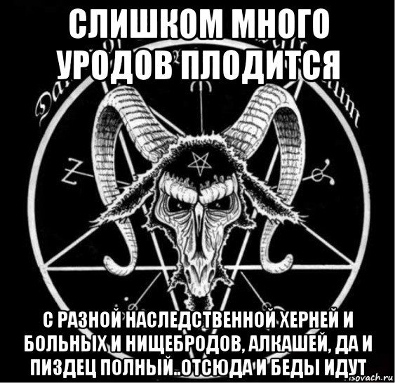 слишком много уродов плодится с разной наследственной херней и больных и нищебродов, алкашей, да и пиздец полный..отсюда и беды идут