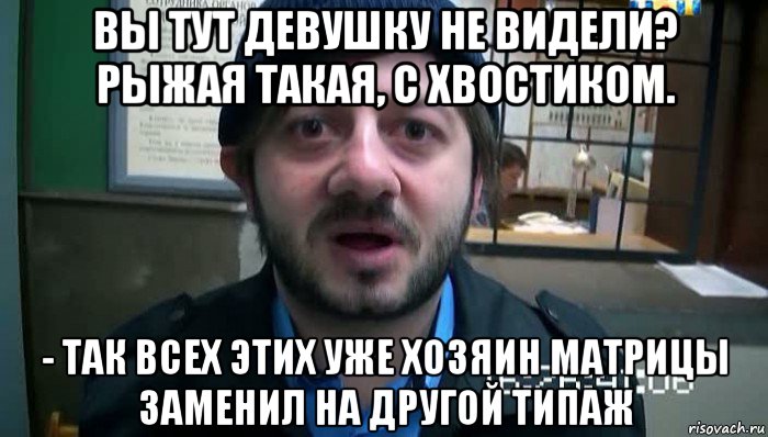 вы тут девушку не видели? рыжая такая, с хвостиком. - так всех этих уже хозяин матрицы заменил на другой типаж