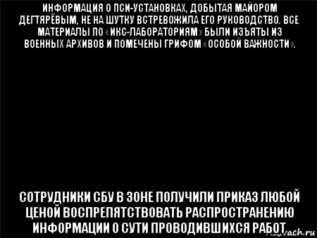 информация о пси-установках, добытая майором дегтярёвым, не на шутку встревожила его руководство. все материалы по «икс-лабораториям» были изъяты из военных архивов и помечены грифом «особой важности». сотрудники сбу в зоне получили приказ любой ценой воспрепятствовать распространению информации о сути проводившихся работ