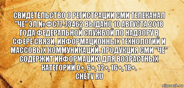 Свидетельство о регистрации СМИ телеканал "ЧЕ" Эл № ФС77-73462 выдано 10 августа 2018 года федеральной службой по надзору в сфере связи, информационных технологий и массовых коммуникаций. Продукция СМИ "ЧЕ" содержит информацию для возрастных категорий 0+, 6+, 12+, 16+, 18+.
chetv ru