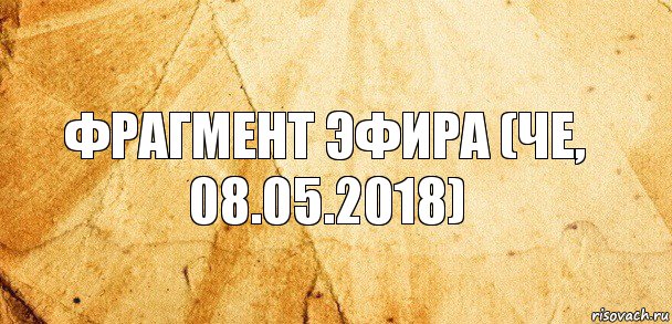 Фрагмент эфира (Че, 08.05.2018)