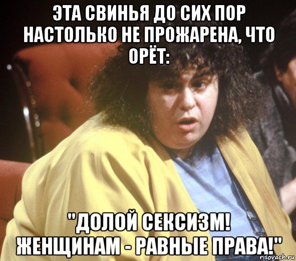 эта свинья до сих пор настолько не прожарена, что орёт: "долой сексизм! женщинам - равные права!"