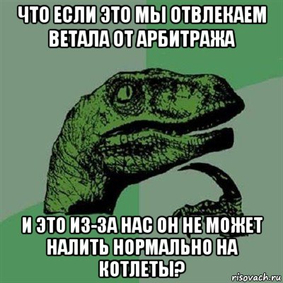 что если это мы отвлекаем ветала от арбитража и это из-за нас он не может налить нормально на котлеты?