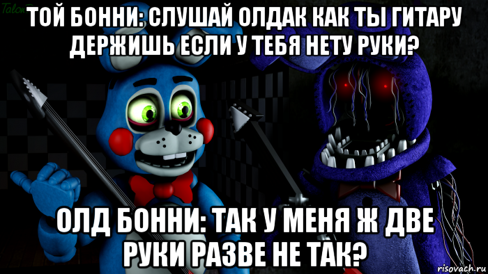 той бонни: слушай олдак как ты гитару держишь если у тебя нету руки? олд бонни: так у меня ж две руки разве не так?