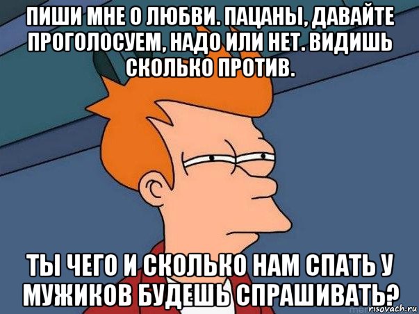 пиши мне о любви. пацаны, давайте проголосуем, надо или нет. видишь сколько против. ты чего и сколько нам спать у мужиков будешь спрашивать?