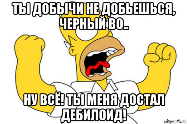 ты добычи не добьешься, черный во.. ну всё! ты меня достал дебилоид!, Мем Разъяренный Гомер