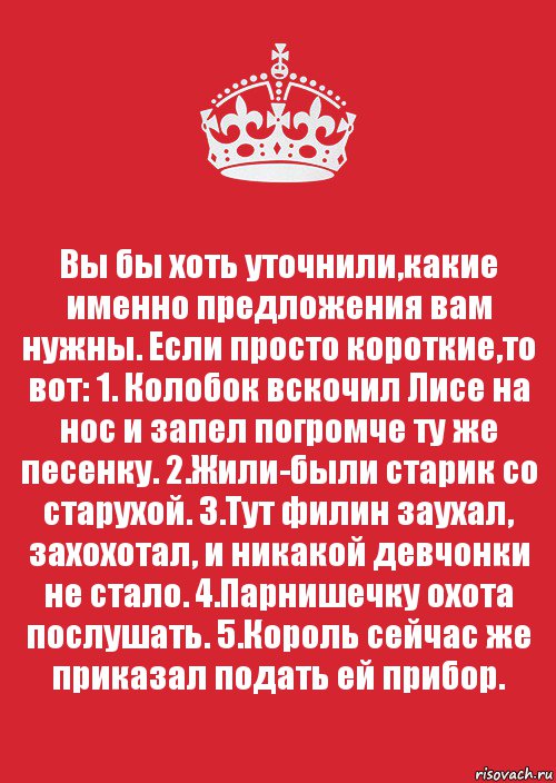 Вы бы хоть уточнили,какие именно предложения вам нужны. Если просто короткие,то вот: 1. Колобок вскочил Лисе на нос и запел погромче ту же песенку. 2.Жили-были старик со старухой. 3.Тут филин заухал, захохотал, и никакой девчонки не стало. 4.Парнишечку охота послушать. 5.Король сейчас же приказал подать ей прибор.