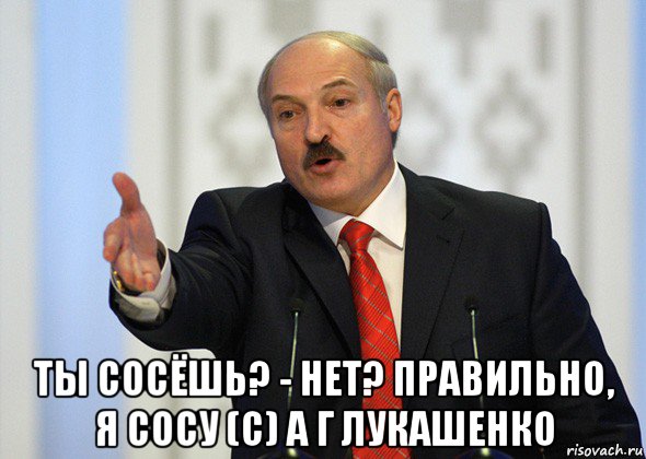  ты сосёшь? - нет? правильно, я сосу (с) а г лукашенко