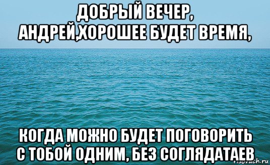 добрый вечер, андрей,хорошее будет время, когда можно будет поговорить с тобой одним, без соглядатаев, Мем Море