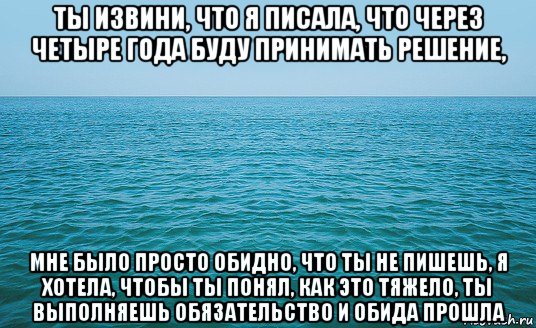 ты извини, что я писала, что через четыре года буду принимать решение, мне было просто обидно, что ты не пишешь, я хотела, чтобы ты понял, как это тяжело, ты выполняешь обязательство и обида прошла, Мем Море