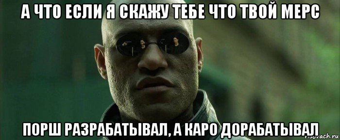 а что если я скажу тебе что твой мерс порш разрабатывал, а каро дорабатывал