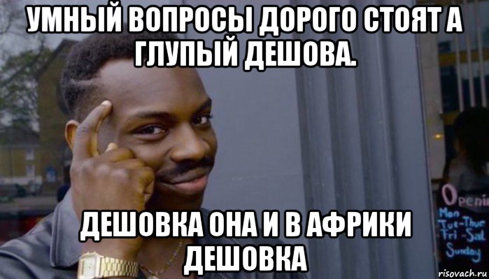 умный вопросы дорого стоят а глупый дешова. дешовка она и в африки дешовка