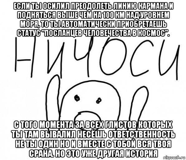 если ты осилил преодолеть линию кармана и подняться выше чем на 100 км над уровнем моря, то ты автоматически приобретаешь статус "посланцев человечества в космос". с того момента за всех глистов которых ты там вывалил несёшь ответственность не ты один но и вместе с тобой вся твоя срана. но это уже другая история, Мем  Ничоси