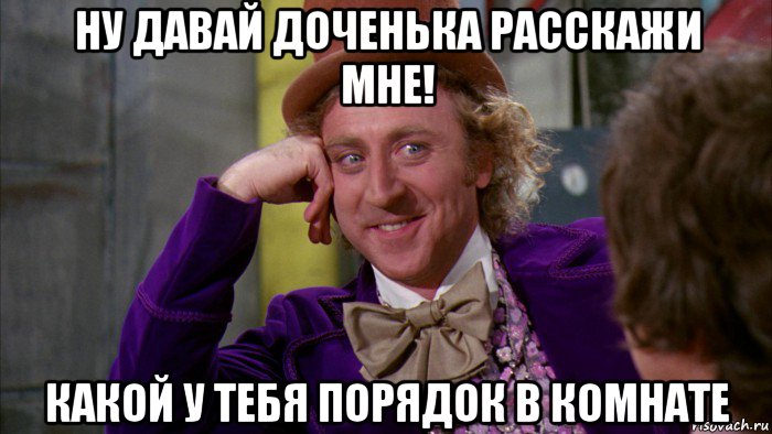 ну давай доченька расскажи мне! какой у тебя порядок в комнате, Мем Ну давай расскажи (Вилли Вонка)