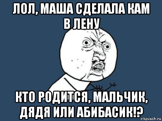 лол, маша сделала кам в лену кто родится, мальчик, дядя или абибасик!?