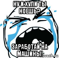 ну и хули ты ноешь? заработай на машины!, Мем плачет