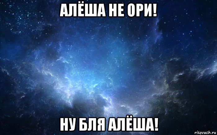 алёша не ори! ну бля алёша!