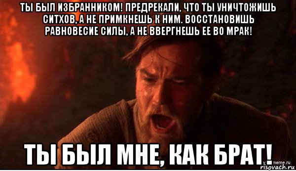 ты был избранником! предрекали, что ты уничтожишь ситхов, а не примкнешь к ним. восстановишь равновесие силы, а не ввергнешь ее во мрак! ты был мне, как брат!